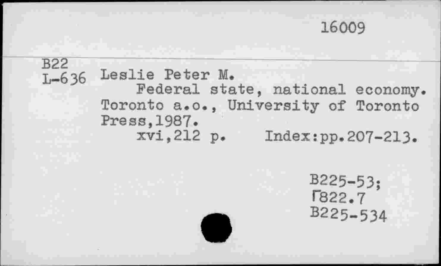 ﻿16009
B22
L-6 36
Leslie Peter M.
Federal state, national economy. Toronto a.o., University of Toronto Press,1987.
xvi,212 p. Index:pp.207-213.
B225-53;
T822.7 B225-534